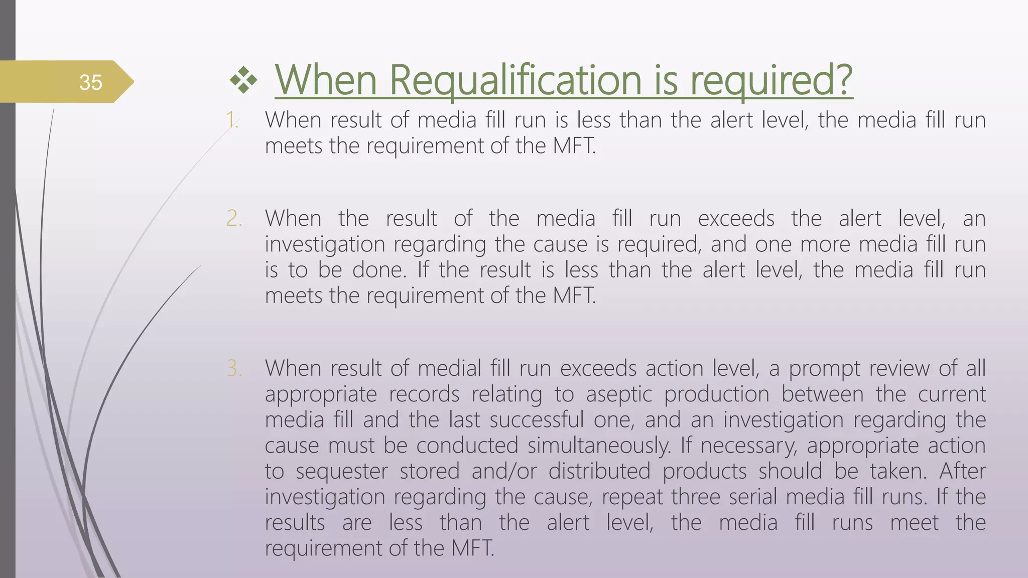  When Requalification is required?
1. When result of media fill run is less than the alert level, the media fill run
meets the requirement of the MFT.
2. When the result of the media fill run exceeds the alert level, an
investigation regarding the cause is required, and one more media fill run
is to be done. If the result is less than the alert level, the media fill run
meets the requirement of the MFT.
3. When result of medial fill run exceeds action level, a prompt review of all
appropriate records relating to aseptic production between the current
media fill and the last successful one, and an investigation regarding the
cause must be conducted simultaneously. If necessary, appropriate action
to sequester stored and/or distributed products should be taken. After
investigation regarding the cause, repeat three serial media fill runs. If the
results are less than the alert level, the media fill runs meet the
requirement of the MFT.
35
 