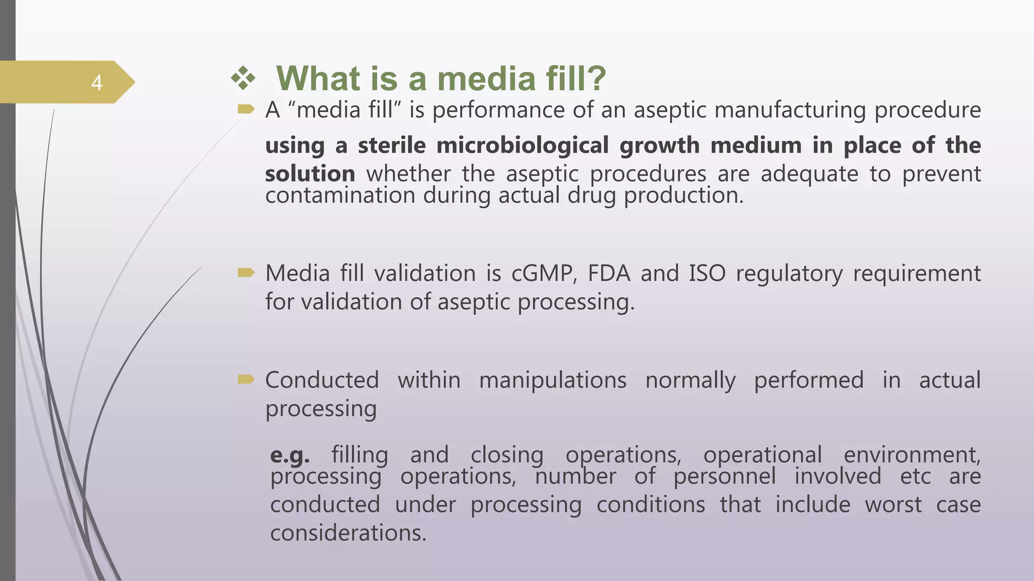 What is a media fill?
 A “media fill” is performance of an aseptic manufacturing procedure
using a sterile microbiological growth medium in place of the
solution whether the aseptic procedures are adequate to prevent
contamination during actual drug production.
 Media fill validation is cGMP, FDA and ISO regulatory requirement
for validation of aseptic processing.
 Conducted within manipulations normally performed in actual
processing
e.g. filling and closing operations, operational environment,
processing operations, number of personnel involved etc are
conducted under processing conditions that include worst case
considerations.
4
 