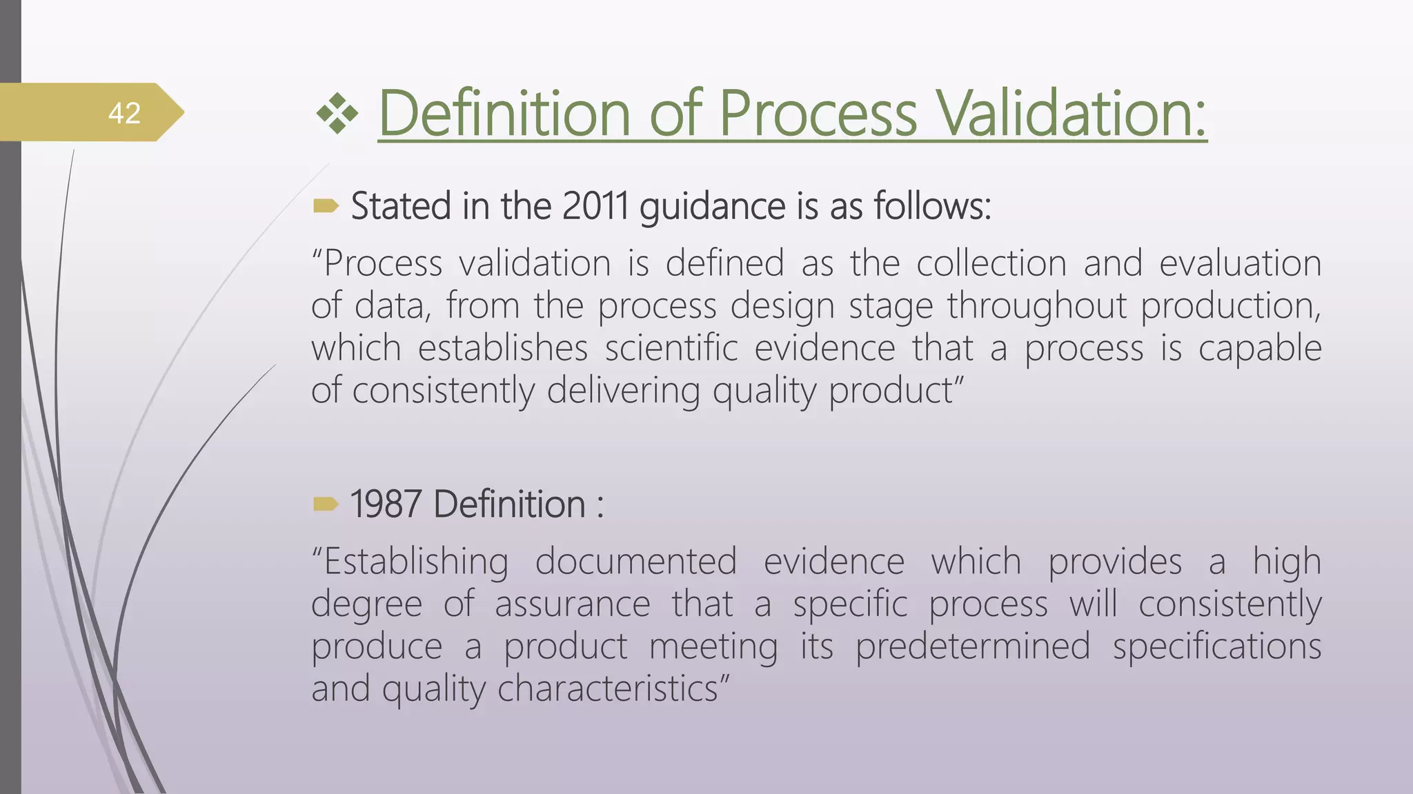  Definition of Process Validation:
 Stated in the 2011 guidance is as follows:
“Process validation is defined as the collection and evaluation
of data, from the process design stage throughout production,
which establishes scientific evidence that a process is capable
of consistently delivering quality product”
 1987 Definition :
“Establishing documented evidence which provides a high
degree of assurance that a specific process will consistently
produce a product meeting its predetermined specifications
and quality characteristics”
42
 