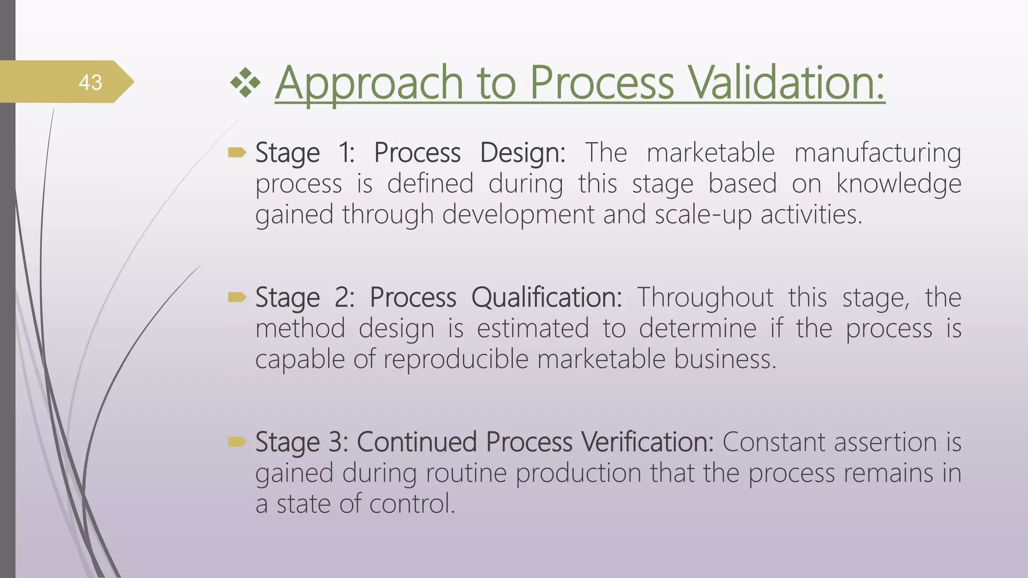  Approach to Process Validation:
 Stage 1: Process Design: The marketable manufacturing
process is defined during this stage based on knowledge
gained through development and scale-up activities.
 Stage 2: Process Qualification: Throughout this stage, the
method design is estimated to determine if the process is
capable of reproducible marketable business.
 Stage 3: Continued Process Verification: Constant assertion is
gained during routine production that the process remains in
a state of control.
43
 