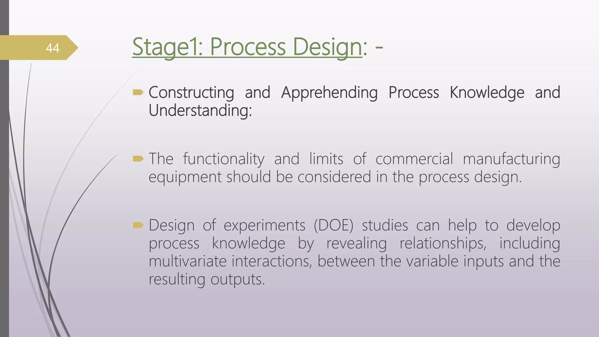 Stage1: Process Design: -
 Constructing and Apprehending Process Knowledge and
Understanding:
 The functionality and limits of commercial manufacturing
equipment should be considered in the process design.
 Design of experiments (DOE) studies can help to develop
process knowledge by revealing relationships, including
multivariate interactions, between the variable inputs and the
resulting outputs.
44
 