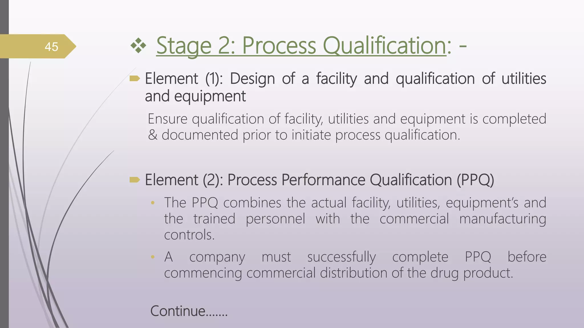  Stage 2: Process Qualification: -
 Element (1): Design of a facility and qualification of utilities
and equipment
Ensure qualification of facility, utilities and equipment is completed
& documented prior to initiate process qualification.
 Element (2): Process Performance Qualification (PPQ)
• The PPQ combines the actual facility, utilities, equipment’s and
the trained personnel with the commercial manufacturing
controls.
• A company must successfully complete PPQ before
commencing commercial distribution of the drug product.
Continue…….
45
 