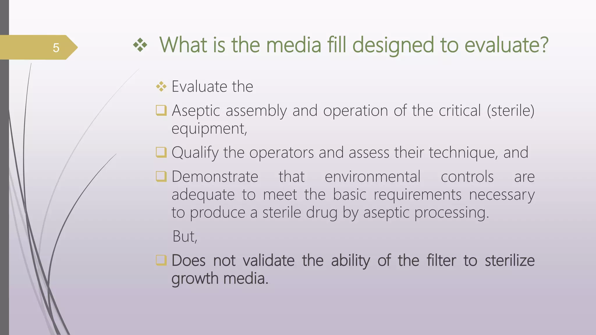  What is the media fill designed to evaluate?
 Evaluate the
 Aseptic assembly and operation of the critical (sterile)
equipment,
 Qualify the operators and assess their technique, and
 Demonstrate that environmental controls are
adequate to meet the basic requirements necessary
to produce a sterile drug by aseptic processing.
But,
 Does not validate the ability of the filter to sterilize
growth media.
5
 