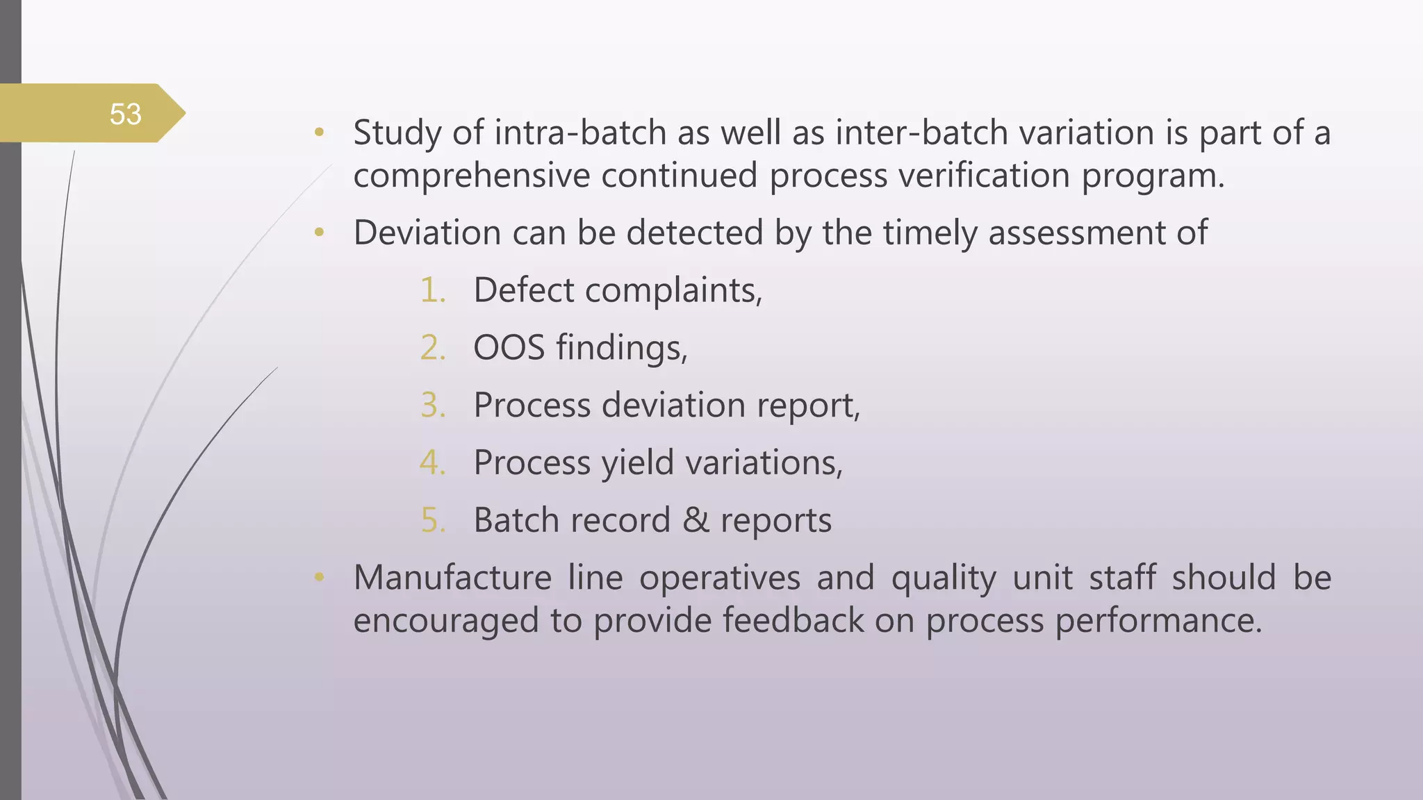 • Study of intra-batch as well as inter-batch variation is part of a
comprehensive continued process verification program.
• Deviation can be detected by the timely assessment of
1. Defect complaints,
2. OOS findings,
3. Process deviation report,
4. Process yield variations,
5. Batch record & reports
• Manufacture line operatives and quality unit staff should be
encouraged to provide feedback on process performance.
53
 