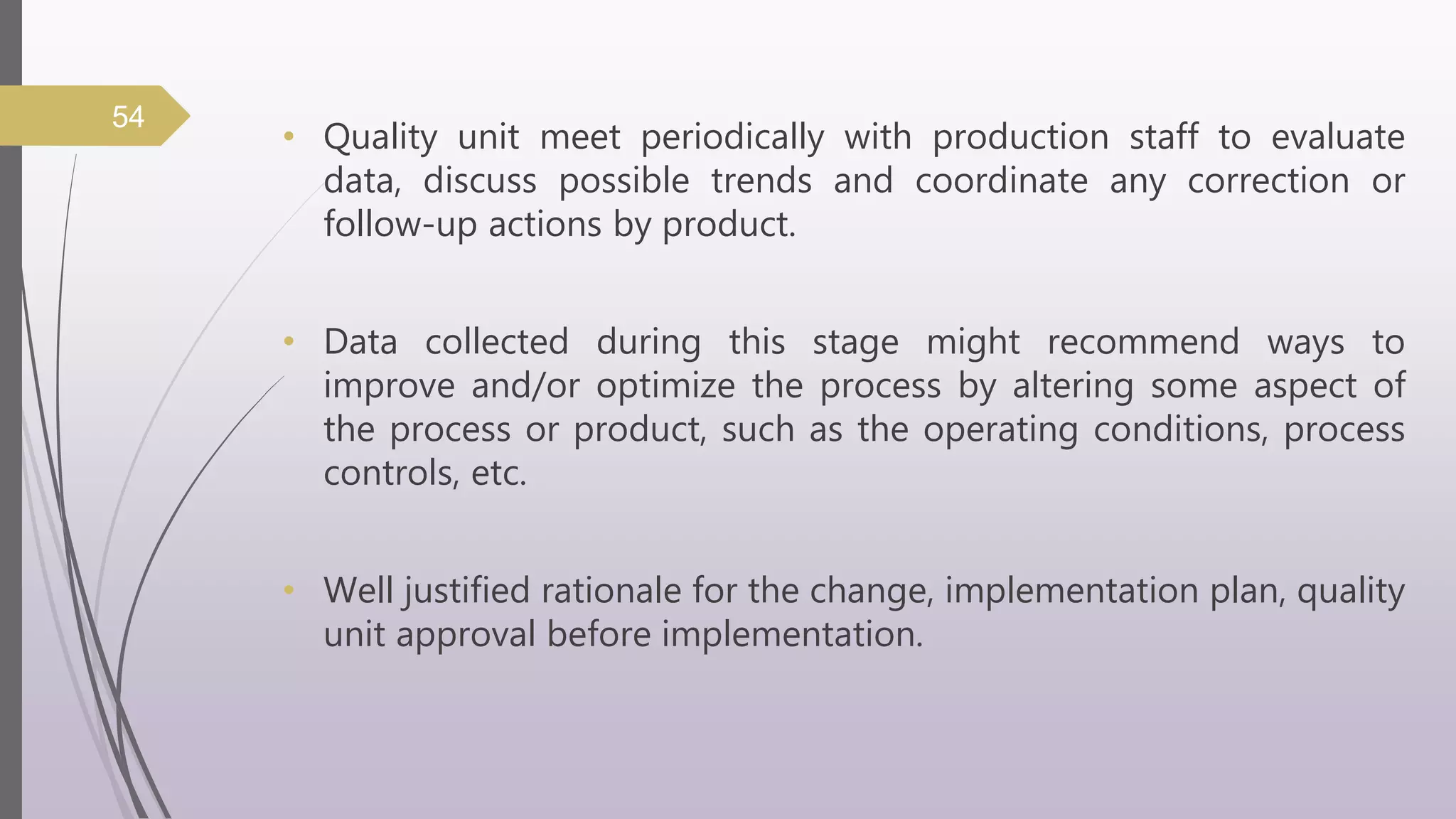 • Quality unit meet periodically with production staff to evaluate
data, discuss possible trends and coordinate any correction or
follow-up actions by product.
• Data collected during this stage might recommend ways to
improve and/or optimize the process by altering some aspect of
the process or product, such as the operating conditions, process
controls, etc.
• Well justified rationale for the change, implementation plan, quality
unit approval before implementation.
54
 