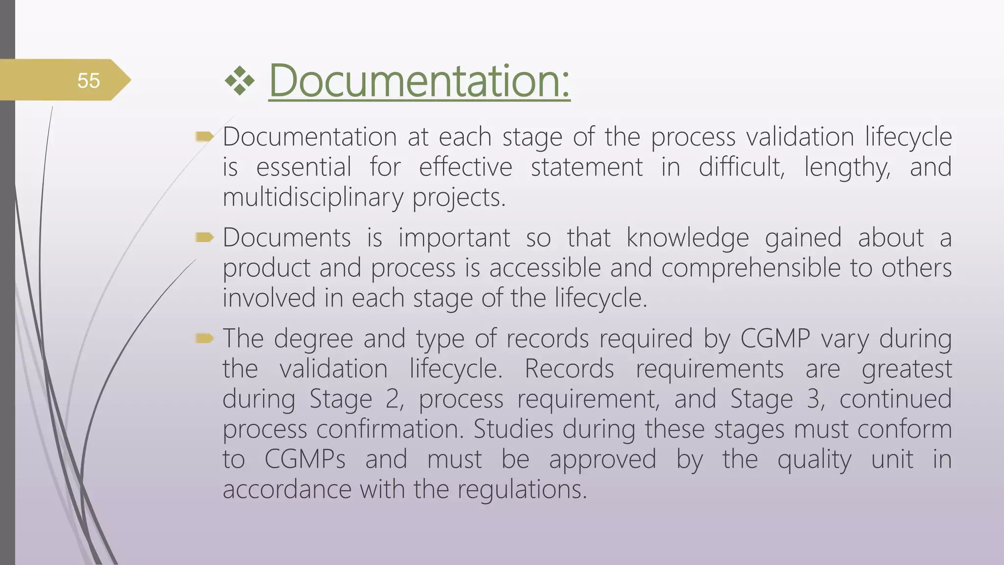  Documentation:
 Documentation at each stage of the process validation lifecycle
is essential for effective statement in difficult, lengthy, and
multidisciplinary projects.
 Documents is important so that knowledge gained about a
product and process is accessible and comprehensible to others
involved in each stage of the lifecycle.
 The degree and type of records required by CGMP vary during
the validation lifecycle. Records requirements are greatest
during Stage 2, process requirement, and Stage 3, continued
process confirmation. Studies during these stages must conform
to CGMPs and must be approved by the quality unit in
accordance with the regulations.
55
 