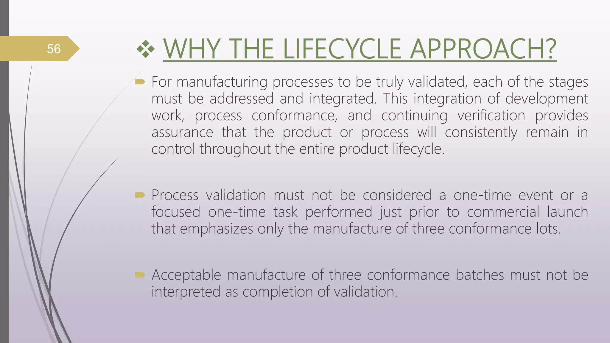  WHY THE LIFECYCLE APPROACH?
 For manufacturing processes to be truly validated, each of the stages
must be addressed and integrated. This integration of development
work, process conformance, and continuing verification provides
assurance that the product or process will consistently remain in
control throughout the entire product lifecycle.
 Process validation must not be considered a one-time event or a
focused one-time task performed just prior to commercial launch
that emphasizes only the manufacture of three conformance lots.
 Acceptable manufacture of three conformance batches must not be
interpreted as completion of validation.
56
 