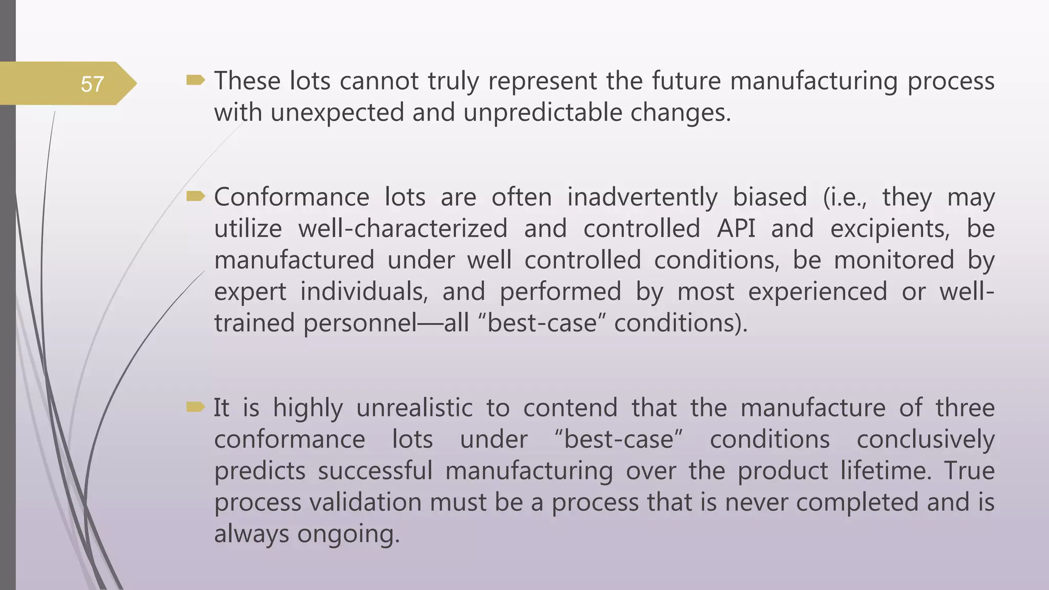  These lots cannot truly represent the future manufacturing process
with unexpected and unpredictable changes.
 Conformance lots are often inadvertently biased (i.e., they may
utilize well-characterized and controlled API and excipients, be
manufactured under well controlled conditions, be monitored by
expert individuals, and performed by most experienced or well-
trained personnel—all “best-case” conditions).
 It is highly unrealistic to contend that the manufacture of three
conformance lots under “best-case” conditions conclusively
predicts successful manufacturing over the product lifetime. True
process validation must be a process that is never completed and is
always ongoing.
57
 