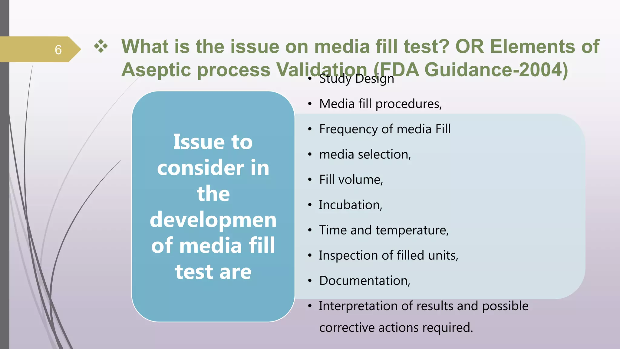  What is the issue on media fill test? OR Elements of
Aseptic process Validation (FDA Guidance-2004)
• Study Design
• Media fill procedures,
• Frequency of media Fill
• media selection,
• Fill volume,
• Incubation,
• Time and temperature,
• Inspection of filled units,
• Documentation,
• Interpretation of results and possible
corrective actions required.
Issue to
consider in
the
developmen
of media fill
test are
6
 