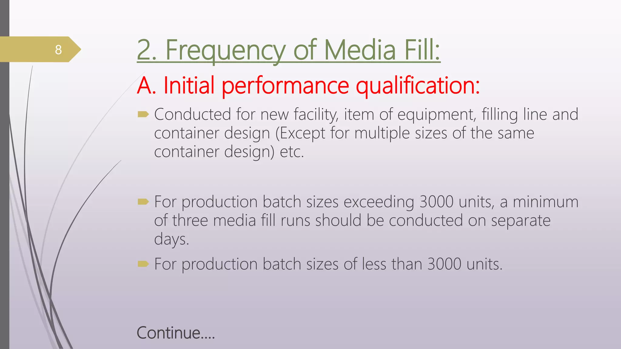 2. Frequency of Media Fill:
A. Initial performance qualification:
 Conducted for new facility, item of equipment, filling line and
container design (Except for multiple sizes of the same
container design) etc.
 For production batch sizes exceeding 3000 units, a minimum
of three media fill runs should be conducted on separate
days.
 For production batch sizes of less than 3000 units.
Continue….
8
 
