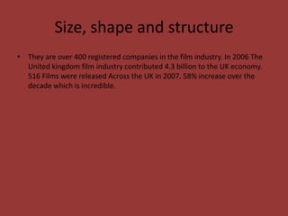 Size, shape and structure
• They are over 400 registered companies in the film industry. In 2006 The
United kingdom film industry contributed 4.3 billion to the UK economy.
516 Films were released Across the UK in 2007, 58% increase over the
decade which is incredible.

 