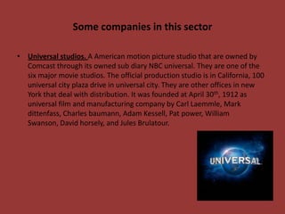 Some companies in this sector
• Universal studios. A American motion picture studio that are owned by
Comcast through its owned sub diary NBC universal. They are one of the
six major movie studios. The official production studio is in California, 100
universal city plaza drive in universal city. They are other offices in new
York that deal with distribution. It was founded at April 30th, 1912 as
universal film and manufacturing company by Carl Laemmle, Mark
dittenfass, Charles baumann, Adam Kessell, Pat power, William
Swanson, David horsely, and Jules Brulatour.

 