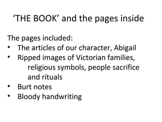 ‘THE BOOK’ and the pages inside
The pages included:
• The articles of our character, Abigail
• Ripped images of Victorian families,
     religious symbols, people sacrifice
     and rituals
• Burt notes
• Bloody handwriting
 