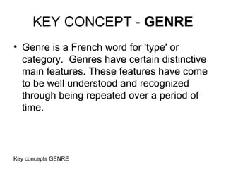 Key concepts GENRE
KEY CONCEPT - GENRE
• Genre is a French word for 'type' or
category. Genres have certain distinctive
main features. These features have come
to be well understood and recognized
through being repeated over a period of
time.
 