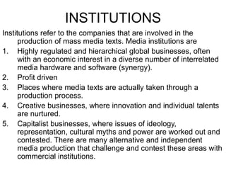 INSTITUTIONS
Institutions refer to the companies that are involved in the
production of mass media texts. Media institutions are
1. Highly regulated and hierarchical global businesses, often
with an economic interest in a diverse number of interrelated
media hardware and software (synergy).
2. Profit driven
3. Places where media texts are actually taken through a
production process.
4. Creative businesses, where innovation and individual talents
are nurtured.
5. Capitalist businesses, where issues of ideology,
representation, cultural myths and power are worked out and
contested. There are many alternative and independent
media production that challenge and contest these areas with
commercial institutions.
 