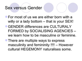 Sex versus Gender For most of us we are either born with a willy or a lady bottom – that is your SEX! GENDER differences are CULTURALY FORMED by SOCIALISING AGENCIES – we learn how to be masculine or feminine. There are multiple ways to express masculinity and femininity !!!! – However cultural HEGEMONY naturalises some. 