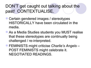 DON’T get caught out talking about the past!  CONTEXTUALISE. Certain gendered images / stereotypes HISTORICALLY have been circulated in the media. As a Media Studies students you MUST realise that these stereotypes are continually being challenged / re-interpreted. FEMINISTS might criticise  Charlie’s Angels –  POST FEMINISTS might celebrate it.  NEGOTIATED READINGS. 