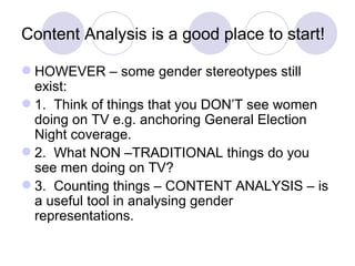 Content Analysis is a good place to start! HOWEVER – some gender stereotypes still exist: 1.  Think of things that you DON’T see women doing on TV e.g. anchoring General Election Night coverage. 2.  What NON –TRADITIONAL things do you see men doing on TV? 3.  Counting things – CONTENT ANALYSIS – is a useful tool in analysing gender representations. 