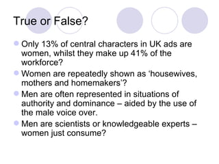 True or False? Only 13% of central characters in UK ads are women, whilst they make up 41% of the workforce? Women are repeatedly shown as ‘housewives, mothers and homemakers’? Men are often represented in situations of authority and dominance – aided by the use of the male voice over. Men are scientists or knowledgeable experts – women just consume? 