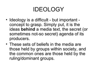 IDEOLOGY
• Ideology is a difficult - but important -
concept to grasp. Simply put, it is the
ideas behind a media text, the secret (or
sometimes not-so secret) agenda of its
producers.
• These sets of beliefs in the media are
those held by groups within society, and
the common ones are those held by the
ruling/dominant groups.
 
