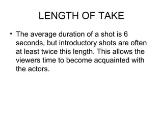 LENGTH OF TAKE
• The average duration of a shot is 6
seconds, but introductory shots are often
at least twice this length. This allows the
viewers time to become acquainted with
the actors.
 