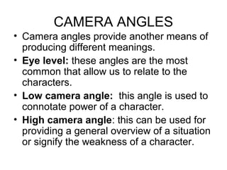 CAMERA ANGLES
• Camera angles provide another means of
producing different meanings.
• Eye level: these angles are the most
common that allow us to relate to the
characters.
• Low camera angle: this angle is used to
connotate power of a character.
• High camera angle: this can be used for
providing a general overview of a situation
or signify the weakness of a character.
 