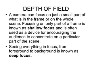 DEPTH OF FIELD
• A camera can focus on just a small part of
what is in the frame or on the whole
scene. Focusing on only part of a frame is
known as shallow focus and is often
used as a device for encouraging the
audience to concentrate on a particular
part of the scene.
• Seeing everything in focus, from
foreground to background is known as
deep focus.
 