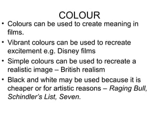 COLOUR
• Colours can be used to create meaning in
films.
• Vibrant colours can be used to recreate
excitement e.g. Disney films
• Simple colours can be used to recreate a
realistic image – British realism
• Black and white may be used because it is
cheaper or for artistic reasons – Raging Bull,
Schindler’s List, Seven.
 