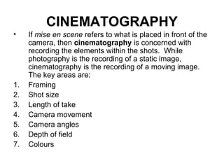 CINEMATOGRAPHY
• If mise en scene refers to what is placed in front of the
camera, then cinematography is concerned with
recording the elements within the shots. While
photography is the recording of a static image,
cinematography is the recording of a moving image.
The key areas are:
1. Framing
2. Shot size
3. Length of take
4. Camera movement
5. Camera angles
6. Depth of field
7. Colours
 