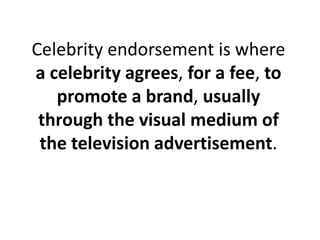 Celebrity endorsement is where a celebrity agrees, for a fee, to promote a brand, usually through the visual medium of the television advertisement. 