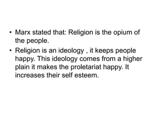 • Marx stated that: Religion is the opium of
the people.
• Religion is an ideology , it keeps people
happy. This ideology comes from a higher
plain it makes the proletariat happy. It
increases their self esteem.
 