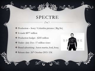 SPECTRE
 Production – Sony/ Columbia pictures ( Big Six)
 It made $877 million
 Production budget - $245 million
 Trailer –July 21st– 17 million views
 Brand advertising- Aston martin, ford, Sony.
 Release date- 26th October 2015- UK
 