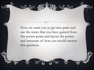 Now, we want you to get into pairs and
use the notes that you have gained from
this power point and layout the points
and structure of how you would answer
this question.
 