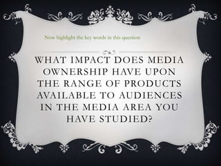 WHAT IMPACT DOES MEDIA
OWNERSHIP HAVE UPON
THE RANGE OF PRODUCTS
AVAILABLE TO AUDIENCES
IN THE MEDIA AREA YOU
HAVE STUDIED?
Now highlight the key words in this question
 