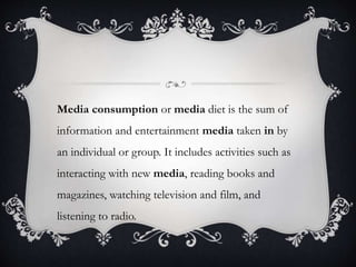 Media consumption or media diet is the sum of
information and entertainment media taken in by
an individual or group. It includes activities such as
interacting with new media, reading books and
magazines, watching television and film, and
listening to radio.
 