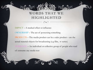 DEFINITION OF THE
WORDS THAT WE
HIGHLIGHTED
IMPACT – A marked effect or influence
OWNERSHIP – The act of possessing something
PRODUCTS – The media product can be a sales product – are the
actual material objects for broadcasting (e.g film, tv series)
AUDIENCE – An individual or collective group of people who read
of consume any media text
 