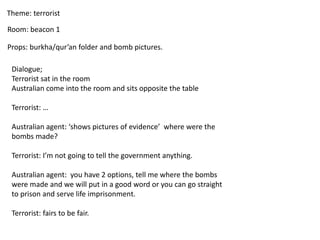 Theme: terrorist
Room: beacon 1
Props: burkha/qur’an folder and bomb pictures.
Dialogue;
Terrorist sat in the room
Australian come into the room and sits opposite the table
Terrorist: …
Australian agent: ‘shows pictures of evidence’ where were the
bombs made?
Terrorist: I’m not going to tell the government anything.
Australian agent: you have 2 options, tell me where the bombs
were made and we will put in a good word or you can go straight
to prison and serve life imprisonment.
Terrorist: fairs to be fair.
 