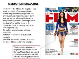 MEDIA FILM MAGAZINE
I feel out of the 3 tasks the magazine was
going to be one of the easiest to do.
With background knowledge from the
previous music magazine project it will
give me a great advantage in creating
and producing a media film magazine to
the best of my ability. Some of the
objectives I have in creating my media
film magazine are:
To make a appealing eye-catching
magazine
To follow conventions of published
magazines
To create a colourful contrast to match
my other 3 tasks and create synergy .
This is one of my favourite
magazine front covers – i like
the way Megan fox is portrayed
in glamorous way which could
attract a male target audience?
 
