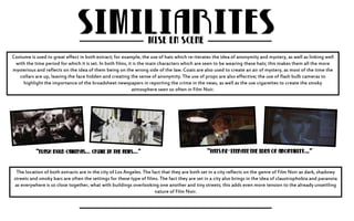 Costume is used to great effect in both extract; for example, the use of hats which re-iterates the idea of anonymity and mystery, as well as linking well 
with the time period for which it is set. In both films, it is the main characters which are seen to be wearing these hats; this makes them all the more 
mysterious and reflects on the idea of them being on the wrong side of the law. Coats are also used to create an air of mystery, as most of the time the 
collars are up, leaving the face hidden and creating the sense of anonymity. The use of props are also effective; the use of flash bulb cameras to 
highlight the importance of the broadsheet newspapers in reporting the crime in the news, as well as the use cigarettes to create the smoky 
atmosphere seen so often in Film Noir. 
The location of both extracts are in the city of Los Angeles. The fact that they are both set in a city reflects on the genre of Film Noir as dark, shadowy 
streets and smoky bars are often the settings for these type of films. The fact they are set in a city also brings in the idea of claustrophobia and paranoia 
as everywhere is so close together, what with buildings overlooking one another and tiny streets; this adds even more tension to the already unsettling 
nature of Film Noir. 
 