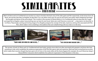 Both L.A. Noire and L.A. Confidential use narration as a way to introduce the back-story of the video game and film respectively. In the extract from L.A. 
Noire, the narrator describes Los Angeles; he describes it as a city where ‘every man can own his own home’ and a place ‘where Hollywood will shape 
the thoughts and desires of the entire planet’. This is similar to the narration of Danny DeVito in L.A. Confidential, where he describes the ‘image’ 
portrayed by Los Angeles: a place ‘every working man can have his own house’ where you could ‘become a movie star’ – a description not dissimilar to 
L.A. Noire. These bright, exciting and inviting images of Los Angeles juxtapose the concept of the dark, mysterious setting often associated with Film 
Noir, which makes it more unsettling or the audience that such unlawful things will occur later on in the story. 
The narrator of both L.A. Noire and L.A. Confidential both have husky, gravely voices which are often associated with gangsters and those who have 
something to hide, which establishes the audiences expectation of the Film Noir genre: dark and mysterious. Both also have strong American accents 
which makes them sound as though they have spent a lot of time on the streets where all the drama happens (for example, the use of American slang in 
Danny DeVito’s character) which establishes the audience's expectation of the characters in the story. 
 