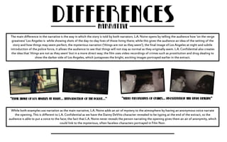 The main difference in the narrative is the way in which the story is told by both narrators. L.A. Noire opens by telling the audience how ‘on the verge 
greatness’ Los Angeles is while showing shots of the day-to-day lives of those living there; while this gives the audience an idea of the setting of the 
story and how things may seem perfect, the mysterious narration (‘things are not as they seem’), the final image of Los Angeles at night and subtle 
introduction of the police force, it allows the audience to see that things will not stay as normal as they originally seem. L.A. Confidential also creates 
the idea that ‘things are not as they seem’ but in a more direct way; the film uses video recordings of crimes such as prostitution and drug dealing to 
show the darker side of Los Angeles, which juxtaposes the bright, exciting images portrayed earlier in the extract. 
While both examples use narration as the main narrative, L.A. Noire adds an air of mystery to the atmosphere by having an anonymous voice narrate 
the opening. This is different to L.A. Confidential as we have the Danny DeVito character revealed to be typing at the end of the extract, so the 
audience is able to put a voice to the face; the fact that L.A. Noire never reveals the person narrating the opening gives them an air of anonymity, which 
could link to the mysterious, often faceless characters portrayed in Film Noir. 
 