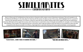 Both L.A. Noire and L.A. Confidential use close up shots on characters which creates a sense of dominance and power. One such example in L.A. 
Confidential with Mickey C in the club; when he is dancing with the women, he takes up most of the screen, which highlights that he is a powerful 
character who demands attention. In L.A. Noire, a close up is seen with the car dealers making a deal, which suggests that they are authoritative 
characters. Both high and low angle shots are also used in the extracts to create both a sense of strength and weakness; for example, in L.A. Confidential 
when Mickey C was arrested, a low angle shot focuses on the police, which make the audience think that they are not as powerful as they may seem 
compared to who they are arrested. In L.A. Noire, a high angle shot is used when showing the house property developer, connoting power. 
 
