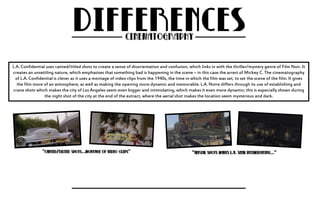 L.A. Confidential uses canted/titled shots to create a sense of disorientation and confusion, which links in with the thriller/mystery genre of Film Noir. It 
creates an unsettling nature, which emphasises that something bad is happening in the scene – in this case the arrest of Mickey C. The cinematography 
of L.A. Confidential is clever as it uses a montage of video clips from the 1940s, the time in which the film was set, to set the scene of the film. It gives 
the film more of an atmosphere, as well as making the opening more dynamic and memorable. L.A. Noire differs through its use of establishing and 
crane shots which makes the city of Los Angeles seem even bigger and intimidating, which makes it even more dynamic; this is especially shown during 
the night shot of the city at the end of the extract, where the aerial shot makes the location seem mysterious and dark. 
