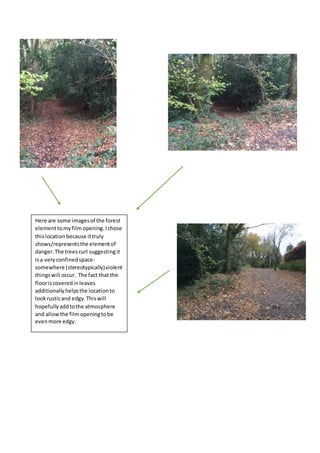 Here are some imagesof the forest
elementtomyfilm opening.Ichose
thislocation because ittruly
shows/representsthe elementof
danger.The treescurl suggestingit
isa veryconfinedspace-
somewhere (stereotypically)violent
thingswill occur. The fact that the
flooriscoveredinleaves
additionallyhelpsthe locationto
lookrusticand edgy.Thiswill
hopefullyaddtothe atmosphere
and allowthe filmopeningtobe
evenmore edgy.
 