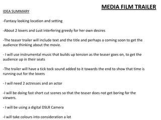 MEDIA FILM TRAILER
IDEA SUMMARY
-Fantasy looking location and setting
-About 2 lovers and Lust interfering greedy for her own desires
-The teaser trailer will include text and the title and perhaps a coming soon to get the
audience thinking about the movie.
- I will use instrumental music that builds up tension as the teaser goes on, to get the
audience up in their seats
-The trailer will have a tick tock sound added to it towards the end to show that time is
running out for the lovers
- I will need 2 actresses and an actor
-I will be doing fast short cut scenes so that the teaser does not get boring for the
viewers.
- I will be using a digital DSLR Camera
-I will take colours into consideration a lot
 