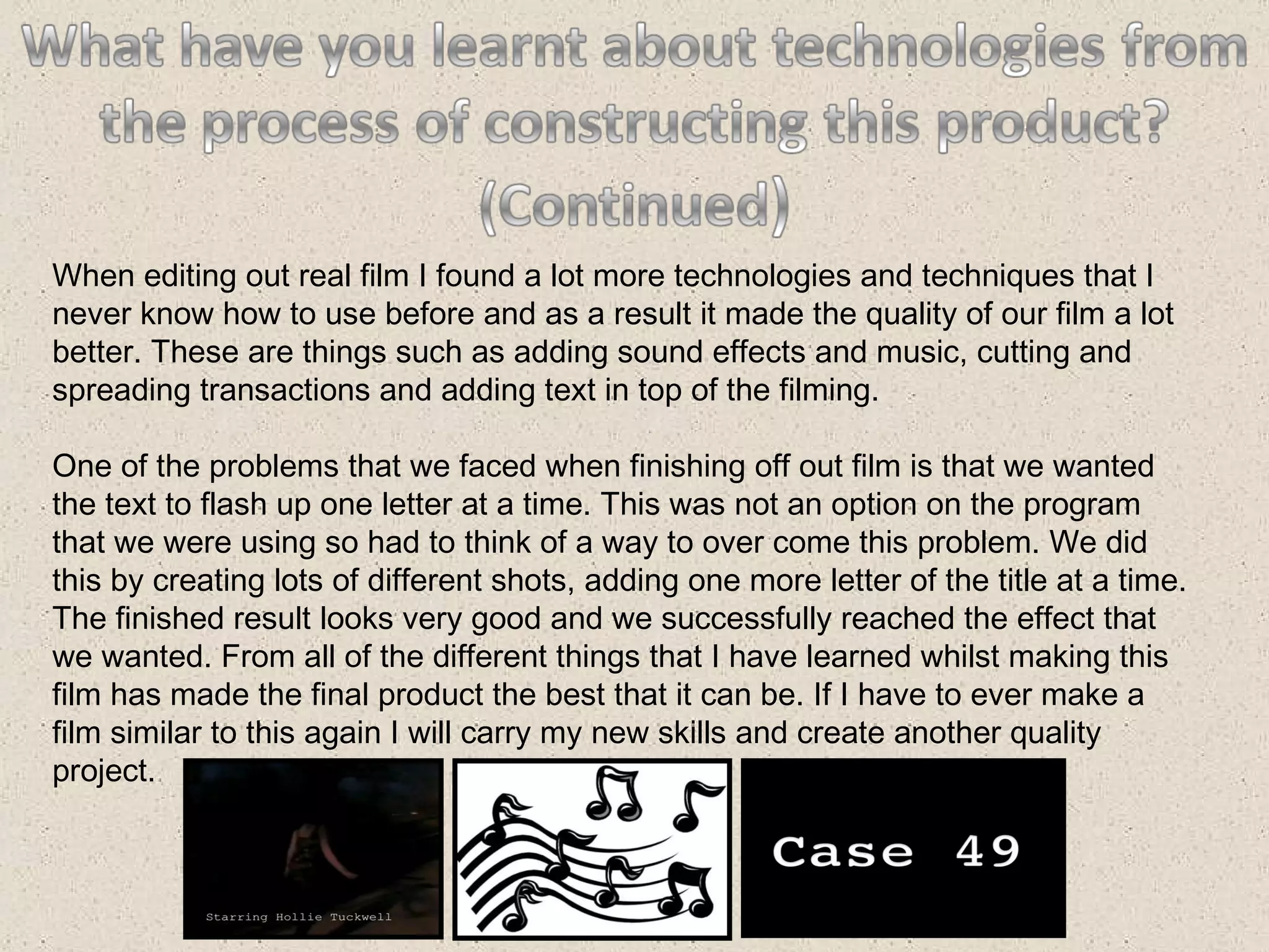 When editing out real film I found a lot more technologies and techniques that I never know how to use before and as a result it made the quality of our film a lot better. These are things such as adding sound effects and music, cutting and spreading transactions and adding text in top of the filming. One of the problems that we faced when finishing off out film is that we wanted the text to flash up one letter at a time. This was not an option on the program that we were using so had to think of a way to over come this problem. We did this by creating lots of different shots, adding one more letter of the title at a time. The finished result looks very good and we successfully reached the effect that we wanted. From all of the different things that I have learned whilst making this film has made the final product the best that it can be. If I have to ever make a film similar to this again I will carry my new skills and create another quality project. 