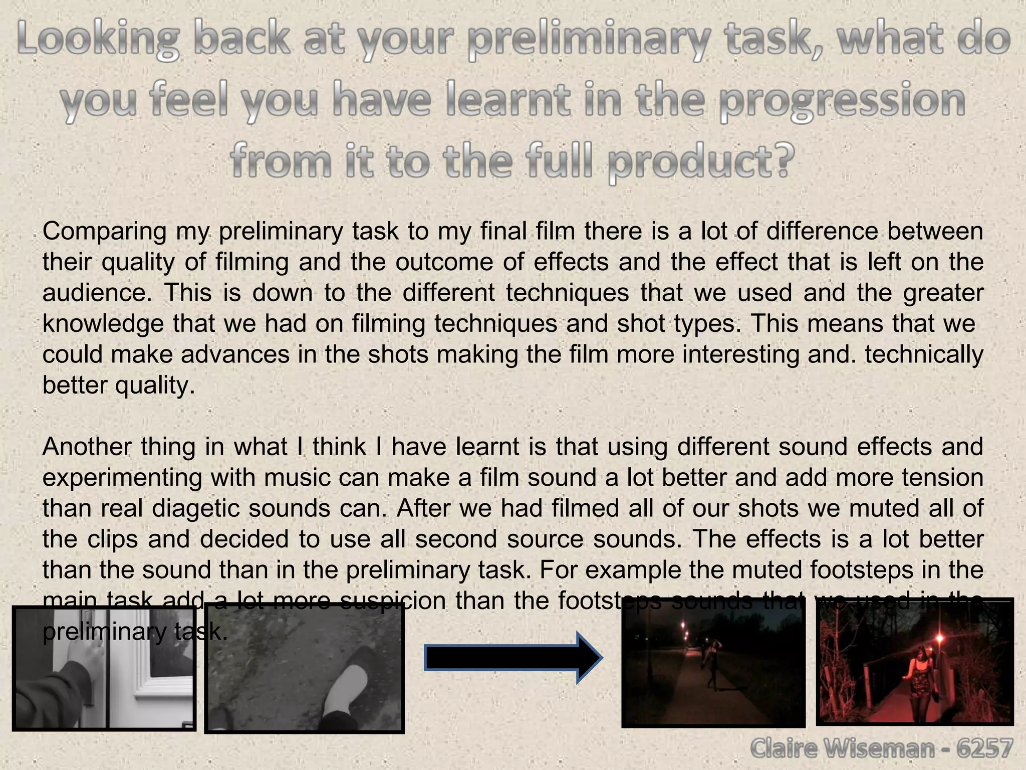 Comparing my preliminary task to my final film there is a lot of difference between their quality of filming and the outcome of effects and the effect that is left on the audience. This is down to the different techniques that we used and the greater knowledge that we had on filming techniques and shot types. This means that we  could make advances in the shots making the film more interesting and. technically better quality. Another thing in what I think I have learnt is that using different sound effects and experimenting with music can make a film sound a lot better and add more tension than real diagetic sounds can. After we had filmed all of our shots we muted all of the clips and decided to use all second source sounds. The effects is a lot better than the sound than in the preliminary task. For example the muted footsteps in the main task add a lot more suspicion than the footsteps sounds that we used in the preliminary task. 