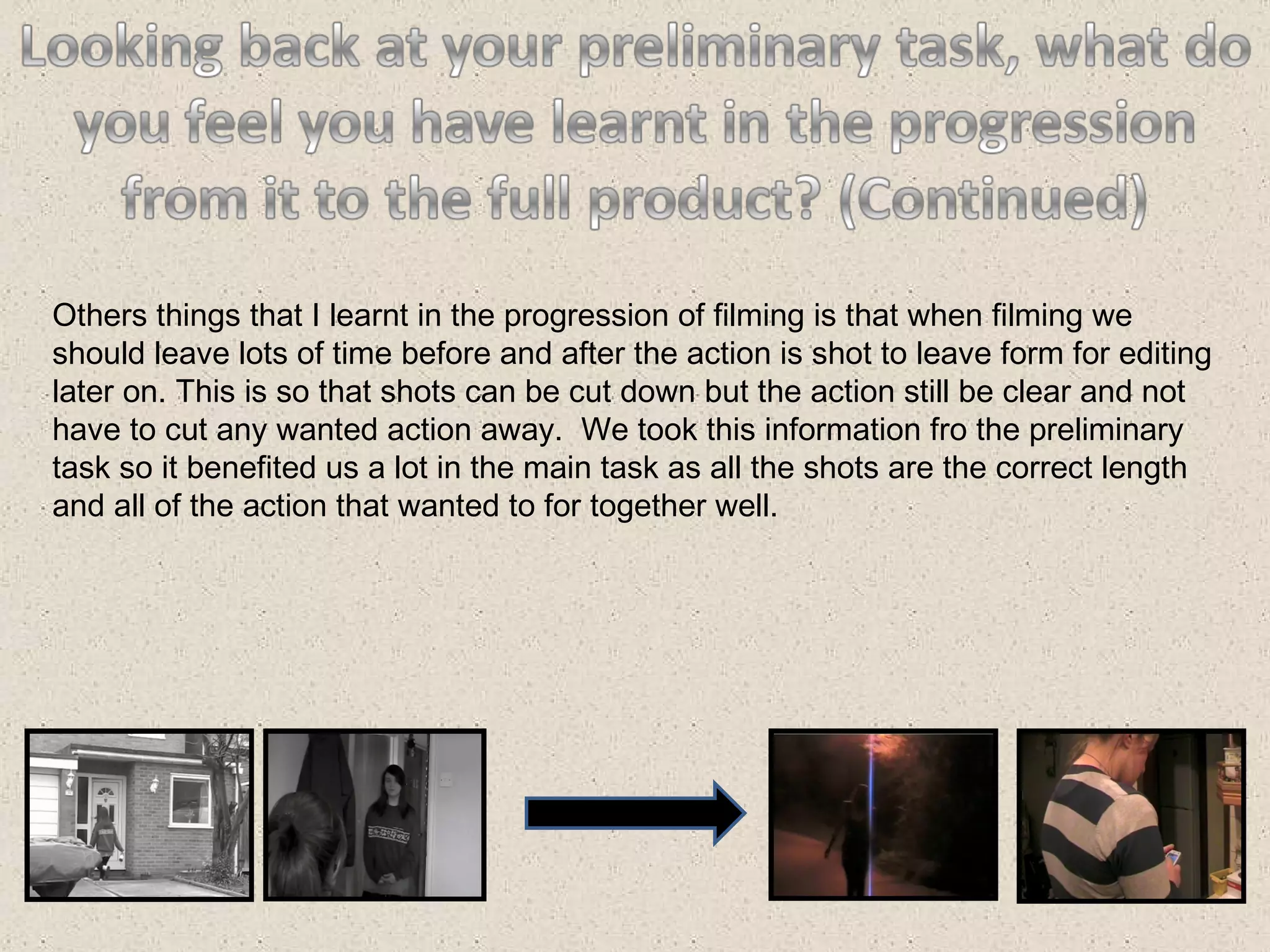 Others things that I learnt in the progression of filming is that when filming we should leave lots of time before and after the action is shot to leave form for editing later on. This is so that shots can be cut down but the action still be clear and not have to cut any wanted action away.  We took this information fro the preliminary task so it benefited us a lot in the main task as all the shots are the correct length and all of the action that wanted to for together well. 