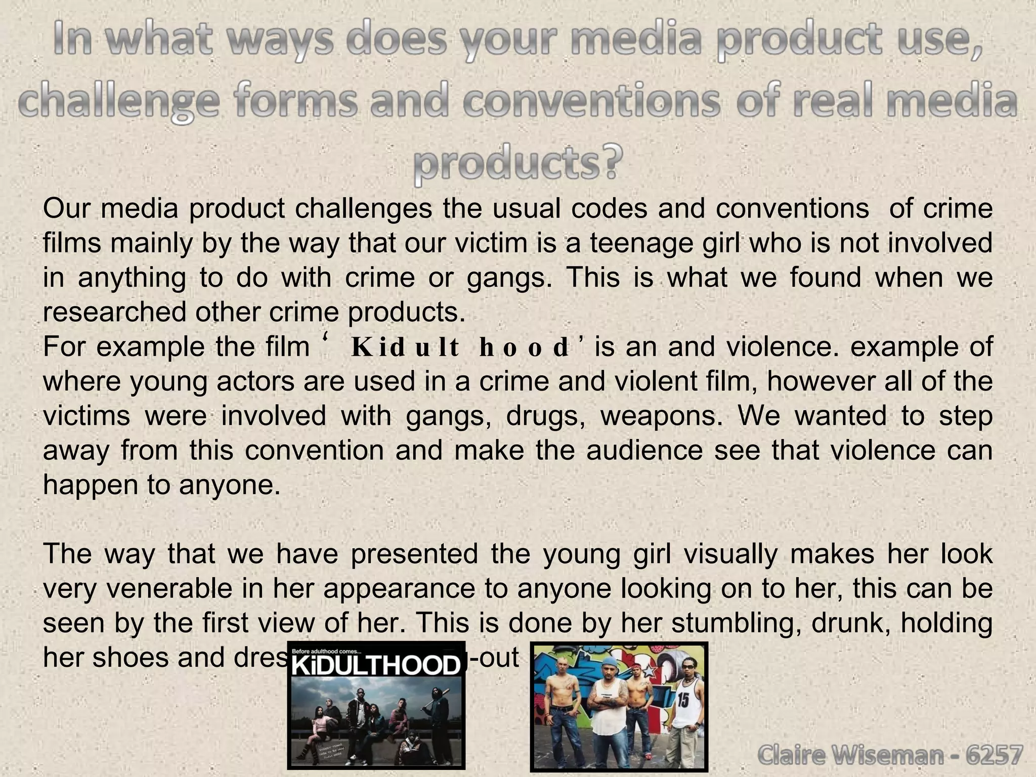 Our media product challenges the usual codes and conventions  of crime films mainly by the way that our victim is a teenage girl who is not involved in anything to do with crime or gangs. This is what we found when we researched other crime products.  For example the film  ‘Kidult hood ’ is an and violence. example of where young actors are used in a crime and violent film, however all of the victims were involved with gangs, drugs, weapons. We wanted to step away from this convention and make the audience see that violence can happen to anyone. The way that we have presented the young girl visually makes her look very venerable in her appearance to anyone looking on to her, this can be seen by the first view of her. This is done by her stumbling, drunk, holding her shoes and dressed in a going-out  clothes.  