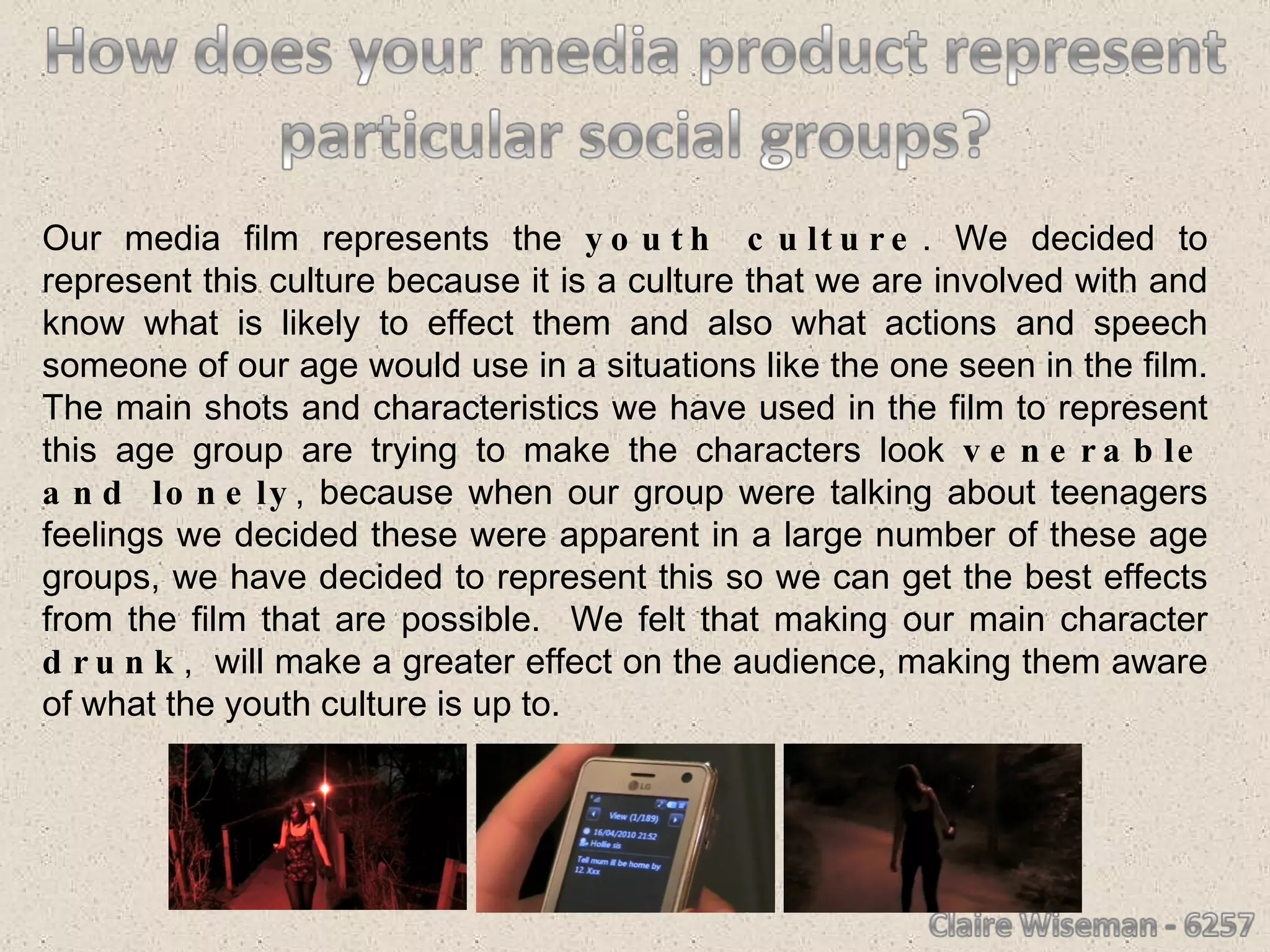 Our media film represents the  youth culture . We decided to represent this culture because it is a culture that we are involved with and know what is likely to effect them and also what actions and speech someone of our age would use in a situations like the one seen in the film. The main shots and characteristics we have used in the film to represent this age group are trying to make the characters look  venerable and lonely , because when our group were talking about teenagers feelings we decided these were apparent in a large number of these age groups, we have decided to represent this so we can get the best effects from the film that are possible.  We felt that making our main character  drunk ,  will make a greater effect on the audience, making them aware of what the youth culture is up to.  